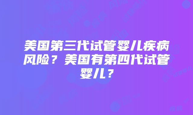 美国第三代试管婴儿疾病风险？美国有第四代试管婴儿？