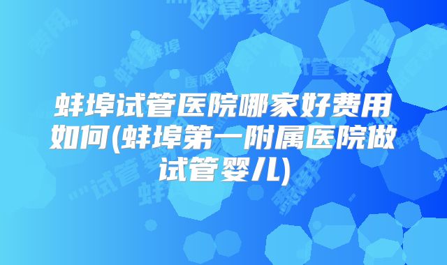 蚌埠试管医院哪家好费用如何(蚌埠第一附属医院做试管婴儿)