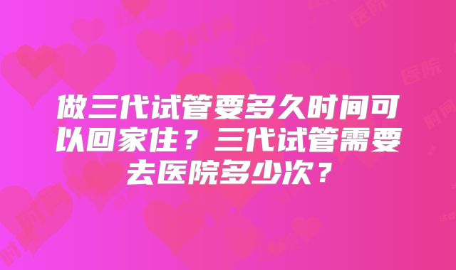 做三代试管要多久时间可以回家住?三代试管需要去医院多少次?