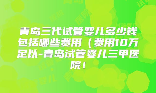 青岛三代试管婴儿多少钱包括哪些费用(费用10万足以-青岛试管婴儿三甲医院!