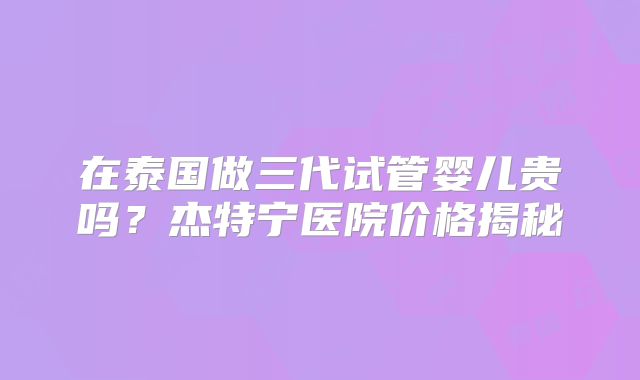 在泰国做三代试管婴儿贵吗?杰特宁医院价格揭秘