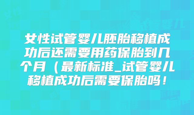 女性试管婴儿胚胎移植成功后还需要用药保胎到几个月(最新标准_试管婴儿移植成功后需要保胎吗!