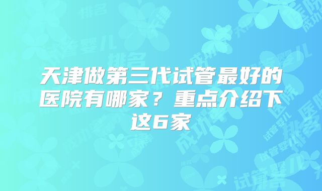 天津做第三代试管最好的医院有哪家?重点介绍下这6家