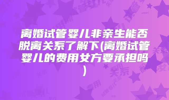 离婚试管婴儿非亲生能否脱离关系了解下(离婚试管婴儿的费用女方要承担吗)