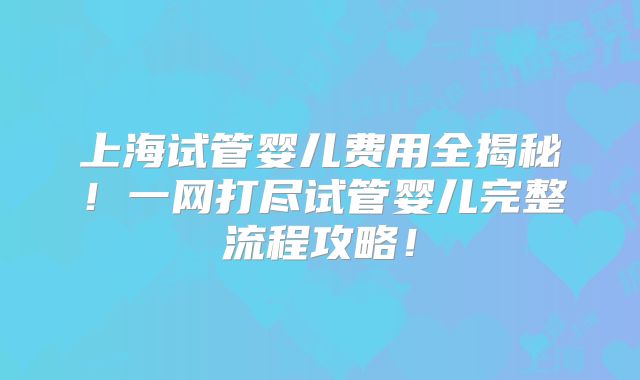 上海试管婴儿费用全揭秘！一网打尽试管婴儿完整流程攻略！