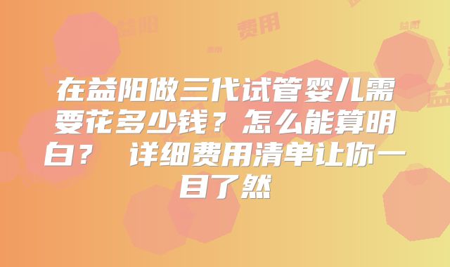 在益阳做三代试管婴儿需要花多少钱？怎么能算明白？ 详细费用清单让你一目了然