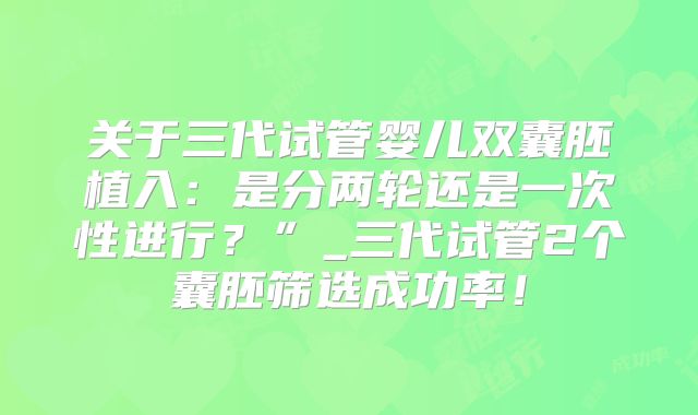 关于三代试管婴儿双囊胚植入：是分两轮还是一次性进行？”_三代试管2个囊胚筛选成功率！