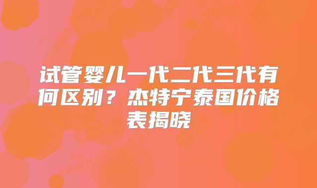 试管婴儿一代二代三代有何区别？杰特宁泰国价格表揭晓