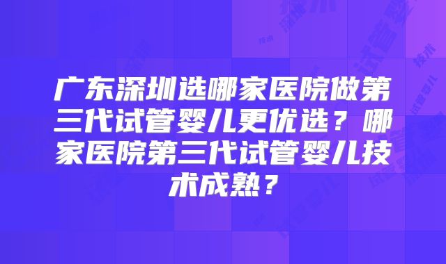 广东深圳选哪家医院做第三代试管婴儿更优选?哪家医院第三代试管婴儿技术成熟?