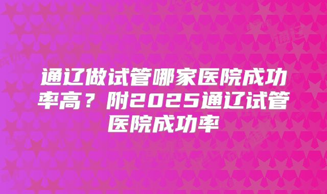 通辽做试管哪家医院成功率高？附2025通辽试管医院成功率