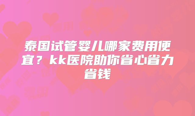 泰国试管婴儿哪家费用便宜?kk医院助你省心省力省钱