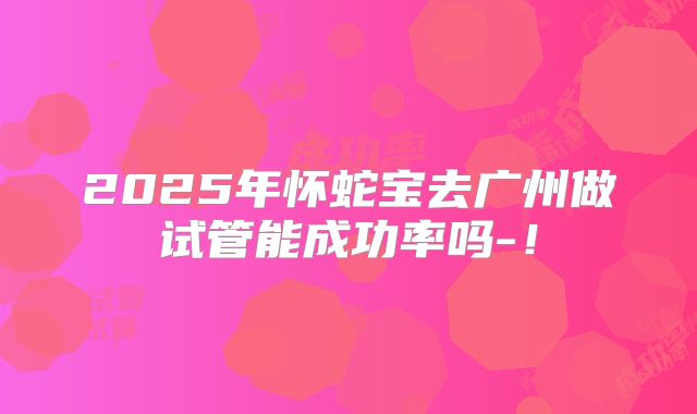 2025年怀蛇宝去广州做试管能成功率吗-!