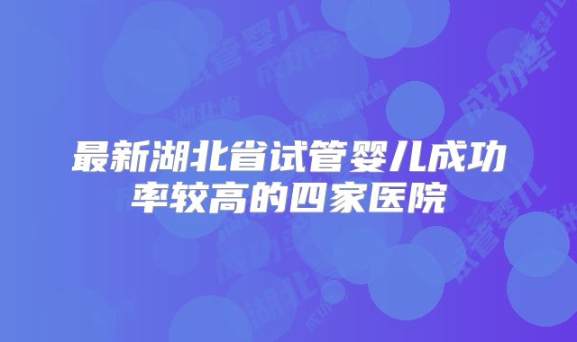 最新湖北省试管婴儿成功率较高的四家医院