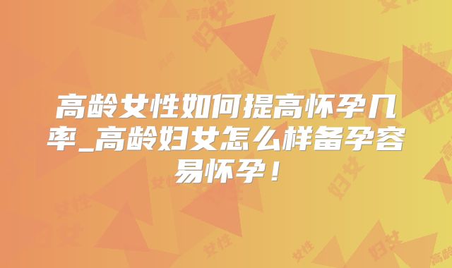 高龄女性如何提高怀孕几率_高龄妇女怎么样备孕容易怀孕!