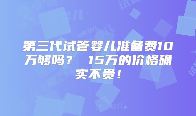 第三代试管婴儿准备费10万够吗? 15万的价格确实不贵!