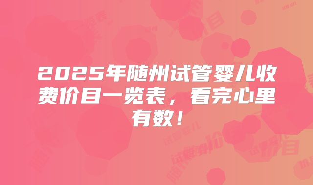 2025年随州试管婴儿收费价目一览表,看完心里有数!