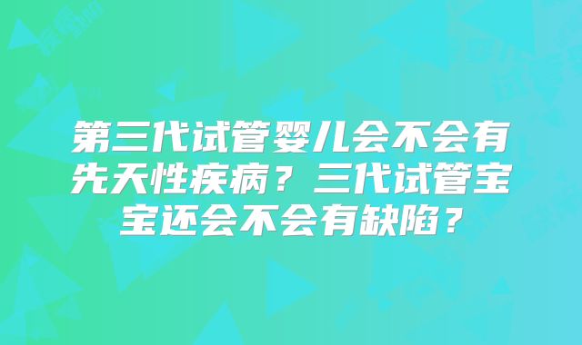 第三代试管婴儿会不会有先天性疾病?三代试管宝宝还会不会有缺陷?