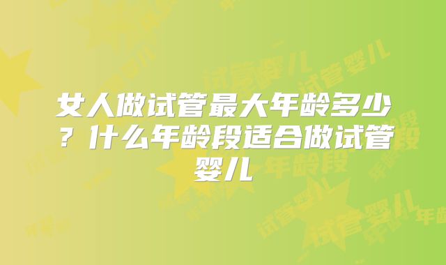 女人做试管最大年龄多少？什么年龄段适合做试管婴儿