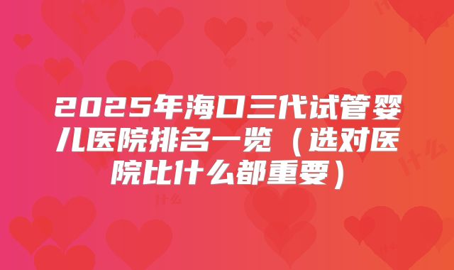 2025年海口三代试管婴儿医院排名一览（选对医院比什么都重要）