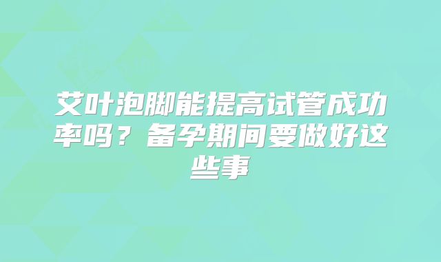 艾叶泡脚能提高试管成功率吗?备孕期间要做好这些事