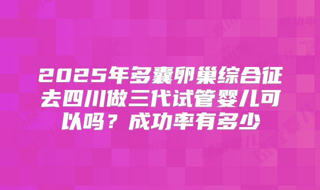 2025年多囊卵巢综合征去四川做三代试管婴儿可以吗?成功率有多少