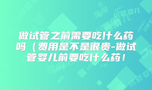 做试管之前需要吃什么药吗（费用是不是很贵-做试管婴儿前要吃什么药！