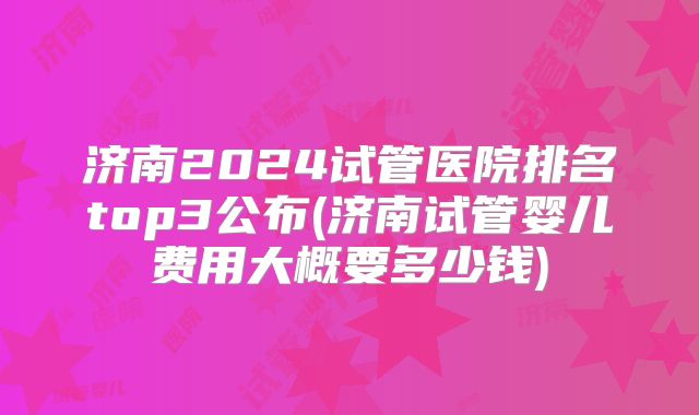 济南2024试管医院排名top3公布(济南试管婴儿费用大概要多少钱)