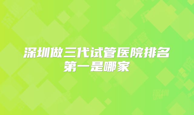 深圳做三代试管医院排名第一是哪家