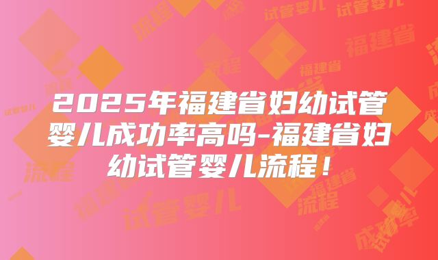 2025年福建省妇幼试管婴儿成功率高吗-福建省妇幼试管婴儿流程!