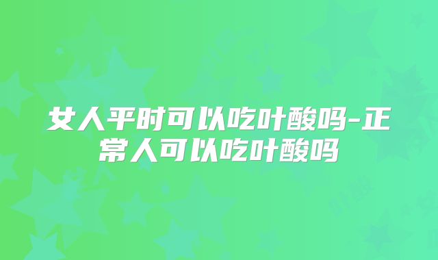 女人平时可以吃叶酸吗-正常人可以吃叶酸吗