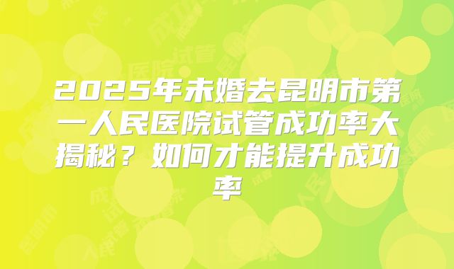 2025年未婚去昆明市第一人民医院试管成功率大揭秘?如何才能提升成功率