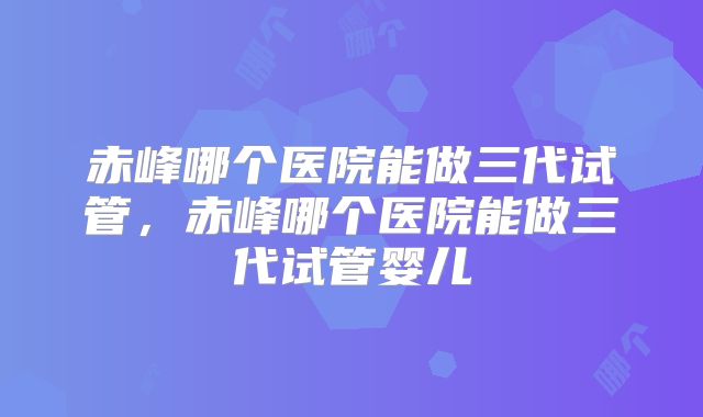 赤峰哪个医院能做三代试管，赤峰哪个医院能做三代试管婴儿
