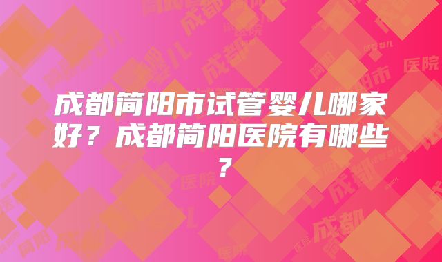 成都简阳市试管婴儿哪家好？成都简阳医院有哪些？