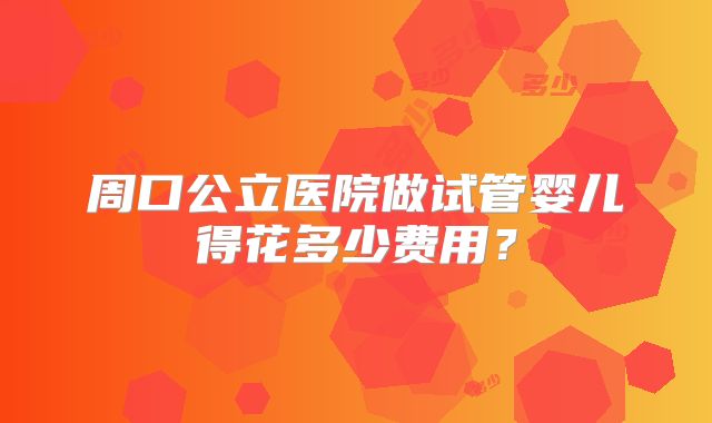 周口公立医院做试管婴儿得花多少费用?