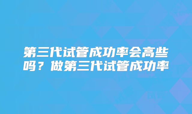 第三代试管成功率会高些吗?做第三代试管成功率