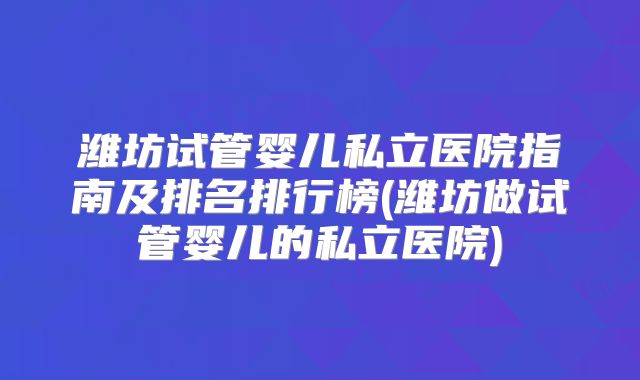 潍坊试管婴儿私立医院指南及排名排行榜(潍坊做试管婴儿的私立医院)