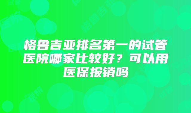 格鲁吉亚排名第一的试管医院哪家比较好？可以用医保报销吗
