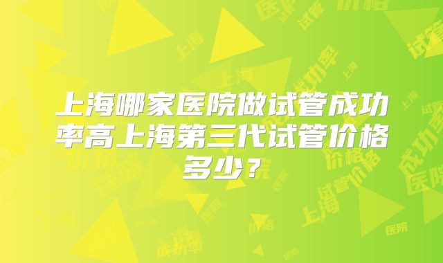 上海哪家医院做试管成功率高上海第三代试管价格多少？