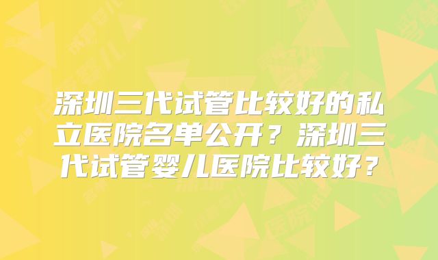 深圳三代试管比较好的私立医院名单公开?深圳三代试管婴儿医院比较好?