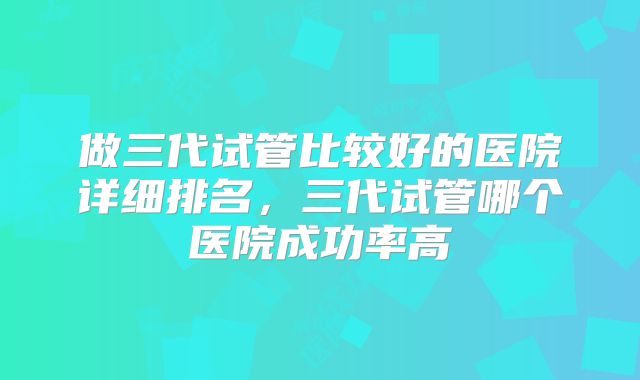 做三代试管比较好的医院详细排名,三代试管哪个医院成功率高