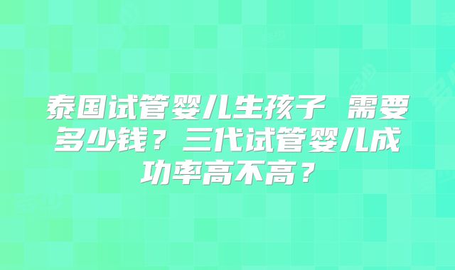 泰国试管婴儿生孩子 需要多少钱？三代试管婴儿成功率高不高？