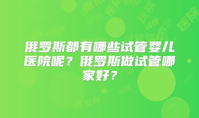俄罗斯都有哪些试管婴儿医院呢?俄罗斯做试管哪家好?