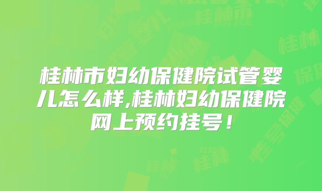 桂林市妇幼保健院试管婴儿怎么样,桂林妇幼保健院网上预约挂号!