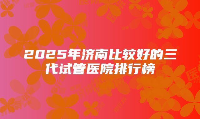 2025年济南比较好的三代试管医院排行榜