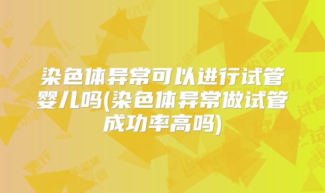 染色体异常可以进行试管婴儿吗(染色体异常做试管成功率高吗)