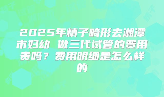 2025年精子畸形去湘潭市妇幼 做三代试管的费用贵吗?费用明细是怎么样的