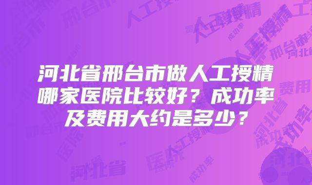 河北省邢台市做人工授精哪家医院比较好？成功率及费用大约是多少？