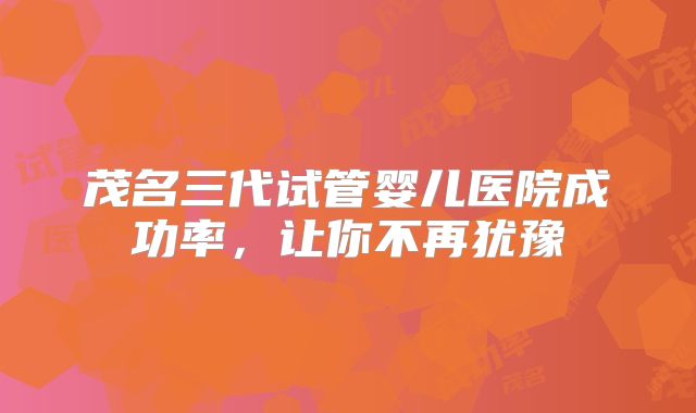 茂名三代试管婴儿医院成功率，让你不再犹豫