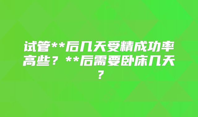试管**后几天受精成功率高些?**后需要卧床几天?