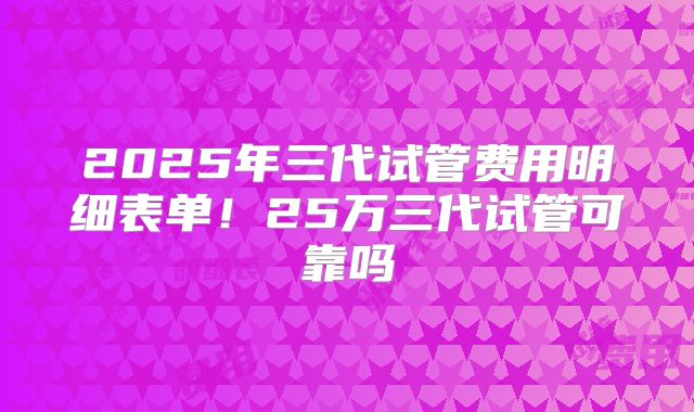 2025年三代试管费用明细表单!25万三代试管可靠吗